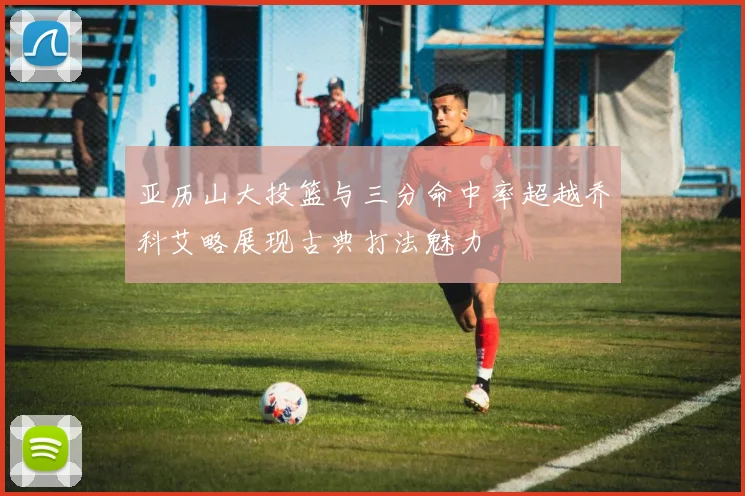 亚历山大投篮与三分命中率超越乔科艾略展现古典打法魅力