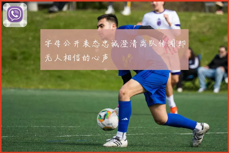 字母公开表态忠诚澄清离队传闻却无人相信的心声