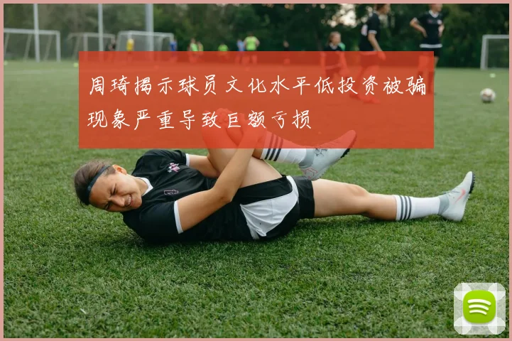 周琦揭示球员文化水平低投资被骗现象严重导致巨额亏损