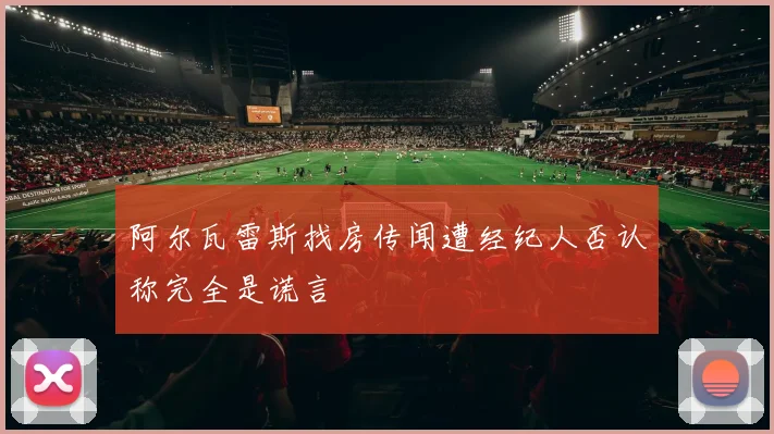 阿尔瓦雷斯找房传闻遭经纪人否认称完全是谎言