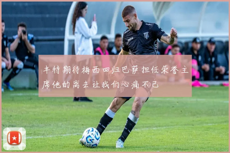 丰特期待梅西回归巴萨担任荣誉主席他的离去让我们心痛不已