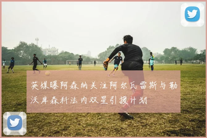 英媒曝阿森纳关注阿尔瓦雷斯与勒沃库森科法内双星引援计划