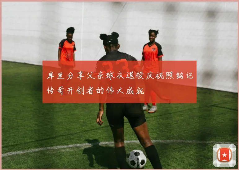 库里分享父亲球衣退役庆祝照铭记传奇开创者的伟大成就
