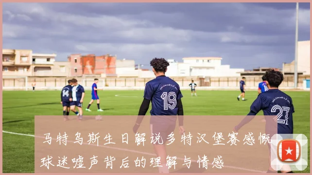 马特乌斯生日解说多特汉堡赛感慨球迷嘘声背后的理解与情感
