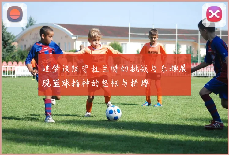 追梦谈防守杜兰特的挑战与乐趣展现篮球精神的坚韧与拼搏