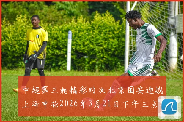 中超第三轮精彩对决北京国安迎战上海申花2026年3月21日下午三点半开赛