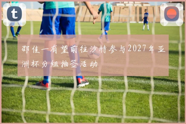 邵佳一有望前往沙特参与2027年亚洲杯分组抽签活动