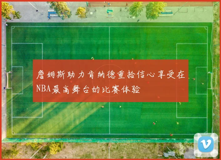 詹姆斯助力肯纳德重拾信心享受在NBA最高舞台的比赛体验