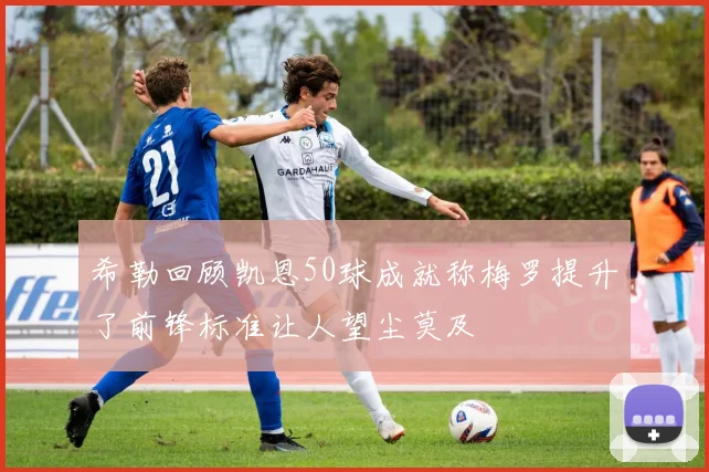 希勒回顾凯恩50球成就称梅罗提升了前锋标准让人望尘莫及